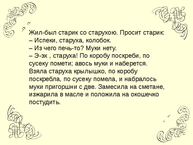 Жил-был старик со старухою. Просит старик: – Испеки, старуха, колобок. – Из чего печь-то? Муки нету. – Э-эх , старуха! По коробу поскреби, по сусеку помети; авось муки и наберется. Взяла старуха крылышко, по коробу поскребла, по сусеку помела, и набралось муки пригоршни с две. Замесила на сметане, изжарила в масле и положила на окошечко постудить.