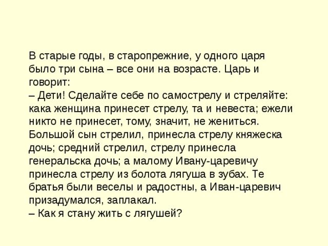 В старые годы, в старопрежние, у одного царя было три сына – все они на возрасте. Царь и говорит: – Дети! Сделайте себе по самострелу и стреляйте: кака женщина принесет стрелу, та и невеста; ежели никто не принесет, тому, значит, не жениться. Большой сын стрелил, принесла стрелу княжеска дочь; средний стрелил, стрелу принесла генеральска дочь; а малому Ивану-царевичу принесла стрелу из болота лягуша в зубах. Те братья были веселы и радостны, а Иван-царевич призадумался, заплакал. – Как я стану жить с лягушей?