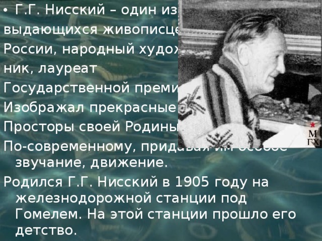 Г.Г. Нисский – один из выдающихся живописцев России, народный худож- ник, лауреат Государственной премии. Изображал прекрасные Просторы своей Родины По-современному, придавая им особое звучание, движение. Родился Г.Г. Нисский в 1905 году на железнодорожной станции под Гомелем. На этой станции прошло его детство. 