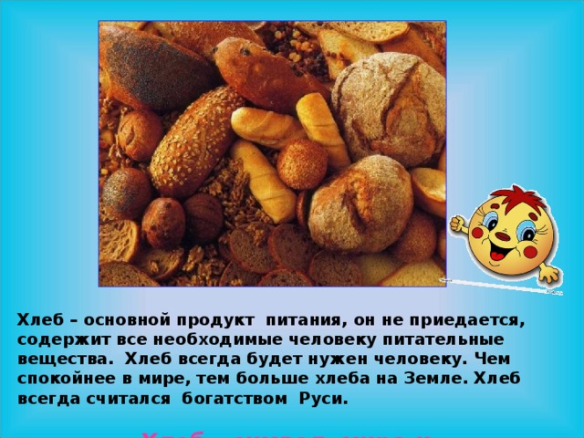 Хлеб – основной продукт питания, он не приедается, содержит все необходимые человеку питательные вещества. Хлеб всегда будет нужен человеку. Чем спокойнее в мире, тем больше хлеба на Земле. Хлеб всегда считался богатством Руси.  Хлеб - символ мира и благополучия. 
