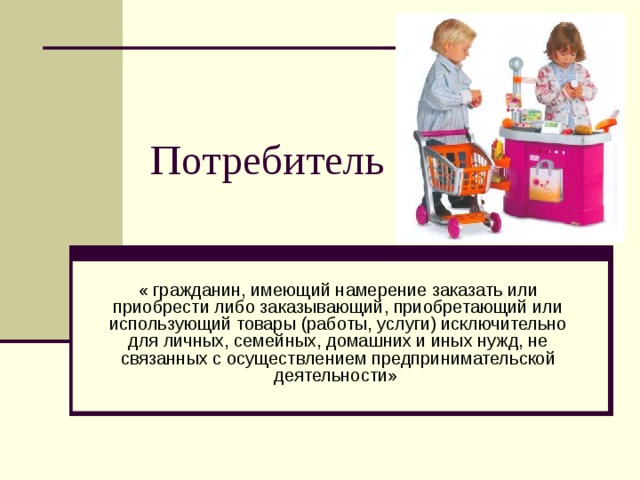 Потребитель « гражданин, имеющий намерение заказать или приобрести либо заказывающий, приобретающий или использующий товары (работы, услуги) исключительно для личных, семейных, домашних и иных нужд, не связанных с осуществлением предпринимательской деятельности» 