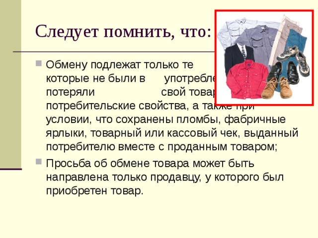 Следует помнить, что: Обмену подлежат только те товары, которые не были в употреблении, не потеряли свой товарный вид и потребительские свойства, а также при условии, что сохранены пломбы, фабричные ярлыки, товарный или кассовый чек, выданный потребителю вместе с проданным товаром; Просьба об обмене товара может быть направлена только продавцу, у которого был приобретен товар. 