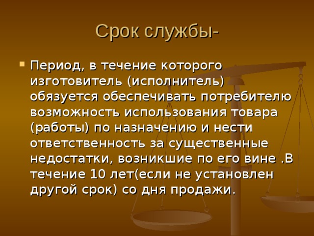 Срок службы- Период, в течение которого изготовитель (исполнитель) обязуется обеспечивать потребителю возможность использования товара (работы) по назначению и нести ответственность за существенные недостатки, возникшие по его вине .В течение 10 лет(если не установлен другой срок) со дня продажи. 