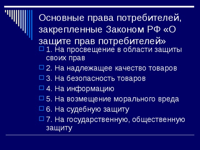 Основные права потребителей, закрепленные Законом РФ «О защите прав потребителей» 1. На просвещение в области защиты своих прав 2. На надлежащее качество товаров 3. На безопасность товаров 4. На информацию 5. На возмещение морального вреда 6. На судебную защиту 7. На государственную, общественную защиту 