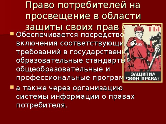 Право потребителей на просвещение в области защиты своих прав ст.3 Обеспечивается посредством включения соответствующих требований в государственные образовательные стандарты, общеобразовательные и профессиональные программы, а также через организацию системы информации о правах потребителя. 