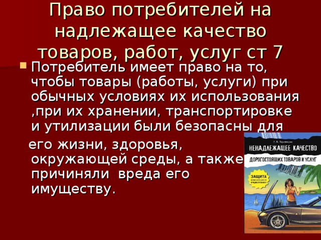 Право потребителей на надлежащее качество товаров, работ, услуг ст 7 Потребитель имеет право на то, чтобы товары (работы, услуги) при обычных условиях их использования ,при их хранении, транспортировке и утилизации были безопасны для  его жизни, здоровья, окружающей среды, а также не причиняли вреда его имуществу. 