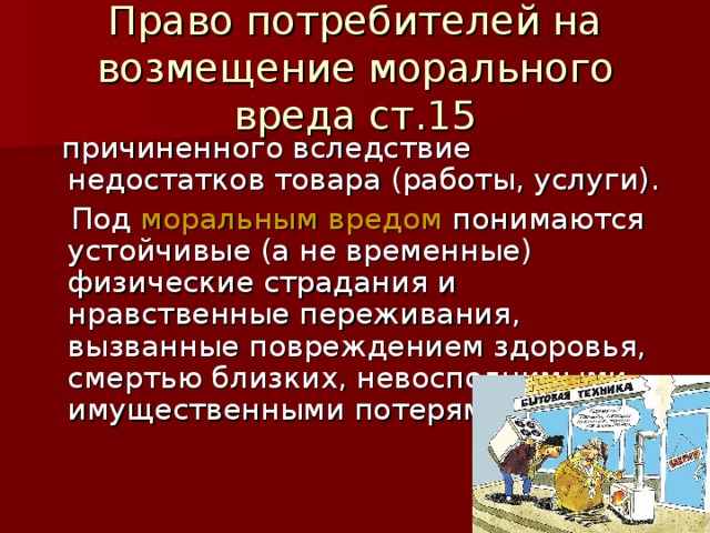 Право потребителей на возмещение морального вреда ст.15  причиненного вследствие недостатков товара (работы, услуги).  Под моральным вредом понимаются устойчивые (а не временные) физические страдания и нравственные переживания, вызванные повреждением здоровья, смертью близких, невосполнимыми имущественными потерями. 