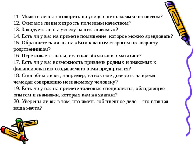 11. Можете ли вы заговорить на улице с незнакомым человеком? 12. Считаете ли вы хитрость полезным качеством? 13. Завидуете ли вы успеху ваших знакомых? 14. Есть ли у вас на примете помещение, которое можно арендовать? 15. Обращаетесь ли вы на «Вы» к вашим старшим по возрасту родственникам? 16. Переживаете ли вы, если вас обсчитали в магазине? 17. Есть ли у вас возможность привлечь родных и знакомых к финансированию создаваемого вами предприятия? 18. Способны ли вы, например, на вокзале доверить на время чемодан совершенно незнакомому человеку? 19. Есть ли у вас на примете толковые специалисты, обладающие опытом и знаниями, которых вам не хватает? 20. Уверены ли вы в том, что иметь собственное дело – это главная ваша мечта? 