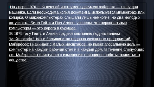  На дворе 1970-е. Ключевой инструмент документооборота — пишущая машинка. Если необходима копия документа, используется мимеограф или копирка. О микрокомпьютерах слышали лишь немногие, но два молодых энтузиаста, Билл Гейтс и Пол Аллен, уверены, что персональные компьютеры — это дорога в будущее.  В 1975 году Гейтс и Аллен создают компанию под названием 