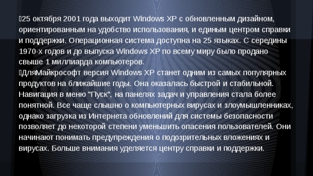 25 октября 2001 года выходит Windows XP с обновленным дизайном, ориентированным на удобство использования, и единым центром справки и поддержки. Операционная система доступна на 25 языках. С середины 1970-х годов и до выпуска Windows XP по всему миру было продано свыше 1 миллиарда компьютеров. ДляМайкрософт версия Windows XP станет одним из самых популярных продуктов на ближайшие годы. Она оказалась быстрой и стабильной. Навигация в меню 