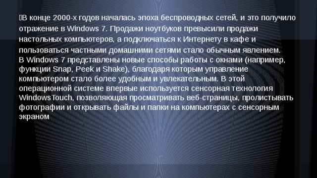В конце 2000-х годов началась эпоха беспроводных сетей, и это получило отражение в Windows 7. Продажи ноутбуков превысили продажи настольных компьютеров, а подключаться к Интернету в кафе и пользоваться частными домашними сетями стало обычным явлением. В Windows 7 представлены новые способы работы с окнами (например, функции Snap, Peek и Shake), благодаря которым управление компьютером стало более удобным и увлекательным. В этой операционной системе впервые используется сенсорная технология WindowsTouch, позволяющая просматривать веб-страницы, пролистывать фотографии и открывать файлы и папки на компьютерах с сенсорным экраном 