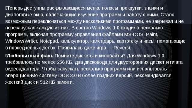 Теперь доступны раскрывающиеся меню, полосы прокрутки, значки и диалоговые окна, облегчающие изучение программ и работу с ними. Стало возможным переключаться между несколькими программами, не закрывая и не перезапуская каждую из них. В состав Windows 1.0 входило несколько программ, включая программу управления файлами MS‑DOS, Paint, WindowsWriter, Notepad, калькулятор, календарь, картотеку и часы, помогающие в повседневных делах. Появилась даже игра — Reversi.  Любопытный факт. Помните дискеты и килобайты? Для Windows 1.0 требовалось не менее 256 КБ, два дисковода для двусторонних дискет и плата видеоадаптера. Чтобы запускать несколько программ или использовать операционную систему DOS 3.0 и более поздних версий, рекомендовался жесткий диск и 512 КБ памяти. 
