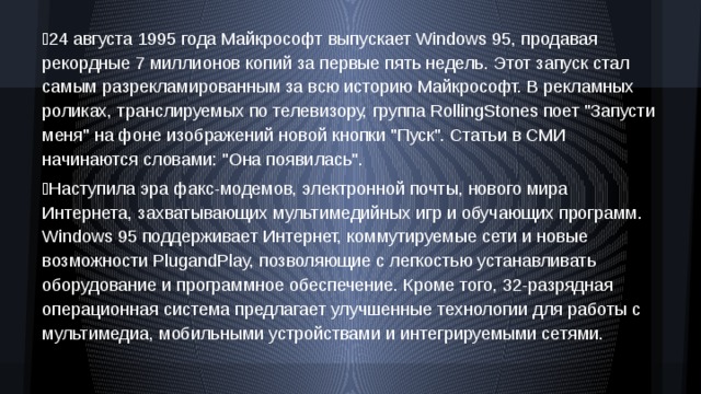 24 августа 1995 года Майкрософт выпускает Windows 95, продавая рекордные 7 миллионов копий за первые пять недель. Этот запуск стал самым разрекламированным за всю историю Майкрософт. В рекламных роликах, транслируемых по телевизору, группа RollingStones поет 