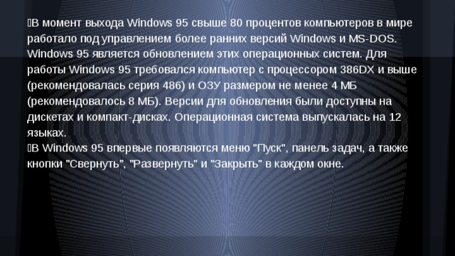 В момент выхода Windows 95 свыше 80 процентов компьютеров в мире работало под управлением более ранних версий Windows и MS‑DOS. Windows 95 является обновлением этих операционных систем. Для работы Windows 95 требовался компьютер с процессором 386DX и выше (рекомендовалась серия 486) и ОЗУ размером не менее 4 МБ (рекомендовалось 8 МБ). Версии для обновления были доступны на дискетах и компакт-дисках. Операционная система выпускалась на 12 языках. В Windows 95 впервые появляются меню 