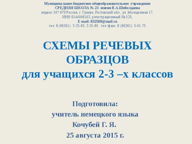 Муниципальное бюджетное общеобразовательное учреждение СРЕДНЯЯ ШКОЛА № 23 имени В.А.Шеболдаева индекс 347 879 Россия, г. Гуково, Ростовской обл., ул. Молодежная 17, ИНН 6144006163, регистрационный № 525, E-mail: 832580@mail.ru тел. 8 (86361) 3-25-65, 3-25-80 тел.\факс. 8 (86361) 5-01-75 СХЕМЫ РЕЧЕВЫХ ОБРАЗЦОВ  для учащихся 2-3 –х классов Подготовила: учитель немецкого языка Кочубей Г. Я. 25 августа 2015 г. 