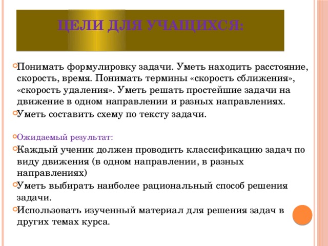 Цели для учащихся:   Понимать формулировку задачи. Уметь находить расстояние, скорость, время. Понимать термины «скорость сближения», «скорость удаления». Уметь решать простейшие задачи на движение в одном направлении и разных направлениях. Уметь составить схему по тексту задачи. Ожидаемый результат: Каждый ученик должен проводить классификацию задач по виду движения (в одном направлении, в разных направлениях) Уметь выбирать наиболее рациональный способ решения задачи. Использовать изученный материал для решения задач в других темах курса. 