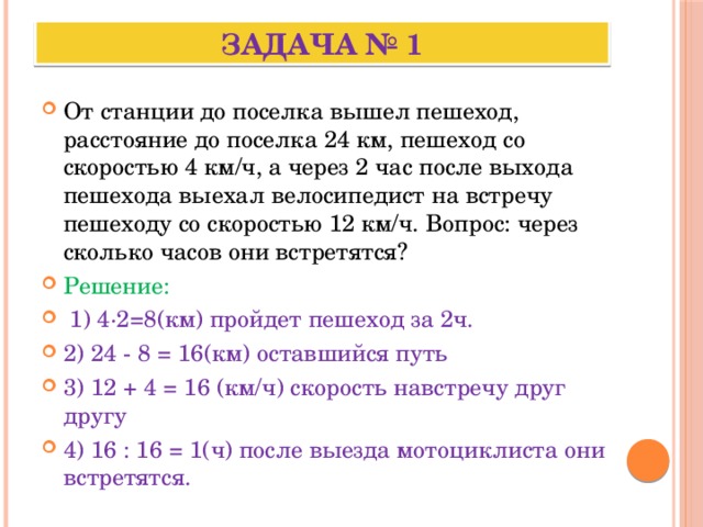 Задача № 1 От станции до поселка вышел пешеход, расстояние до поселка 24 км, пешеход со скоростью 4 км/ч, а через 2 час после выхода пешехода выехал велосипедист на встречу пешеходу со скоростью 12 км/ч. Вопрос: через сколько часов они встретятся? Решение:  1) 4·2=8(км) пройдет пешеход за 2ч. 2) 24 - 8 = 16(км) оставшийся путь 3) 12 + 4 = 16 (км/ч) скорость навстречу друг другу 4) 16 : 16 = 1(ч) после выезда мотоциклиста они встретятся. 