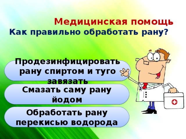 Медицинская помощь  Как правильно обработать рану? Продезинфицировать рану спиртом и туго завязать Смазать саму рану йодом Обработать рану перекисью водорода 