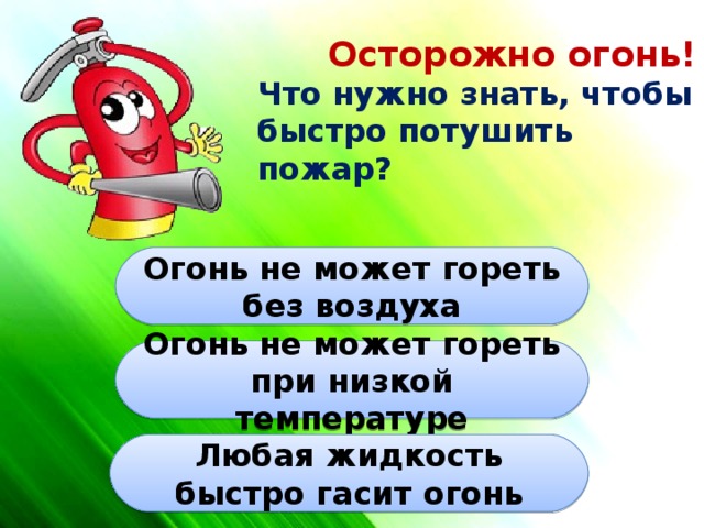 Осторожно огонь! Что нужно знать, чтобы быстро потушить пожар? Огонь не может гореть без воздуха Огонь не может гореть при низкой температуре Любая жидкость быстро гасит огонь 