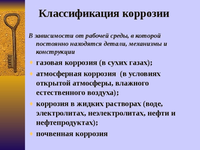 Классификация коррозии В зависимости от рабочей среды, в которой постоянно находятся детали, механизмы и конструкции газовая коррозия (в сухих газах); атмосферная коррозия (в условиях открытой атмосферы, влажного естественного воздуха); коррозия в жидких растворах (воде, электролитах, неэлектролитах, нефти и нефтепродуктах); почвенная коррозия 