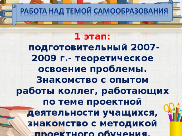 1 этап:  подготовительный 2007-2009 г.- теоретическое освоение проблемы. Знакомство с опытом работы коллег, работающих по теме проектной деятельности учащихся, знакомство с методикой проектного обучения. Анализ литературы по проблеме.  