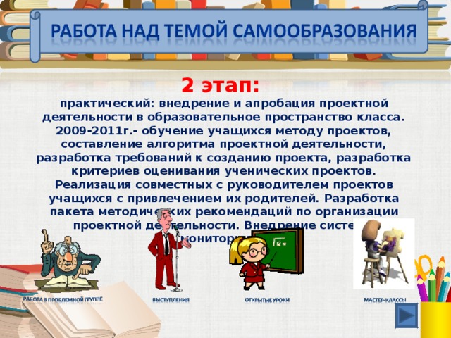 2 этап: практический: внедрение и апробация проектной деятельности в образовательное пространство класса. 2009-2011г.- обучение учащихся методу проектов, составление алгоритма проектной деятельности, разработка требований к созданию проекта, разработка критериев оценивания ученических проектов. Реализация совместных с руководителем проектов учащихся с привлечением их родителей. Разработка пакета методических рекомендаций по организации проектной деятельности. Внедрение системы мониторинга.  