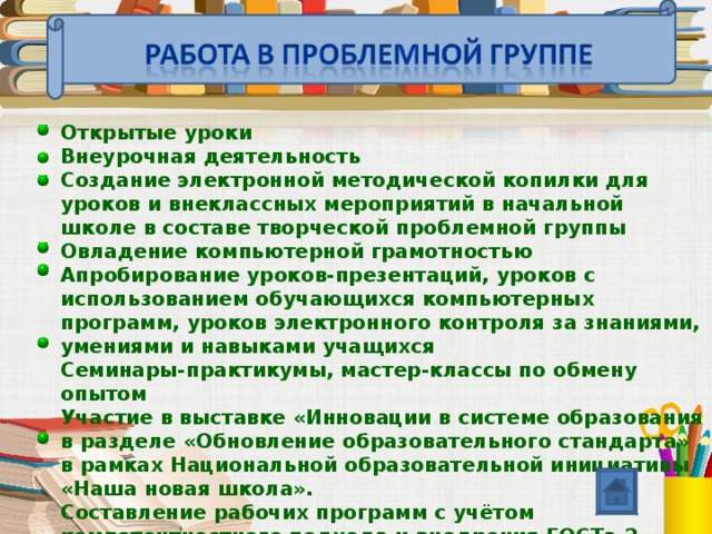 Открытые уроки Внеурочная деятельность Создание электронной методической копилки для уроков и внеклассных мероприятий в начальной школе в составе творческой проблемной группы Овладение компьютерной грамотностью Апробирование уроков-презентаций, уроков с использованием обучающихся компьютерных программ, уроков электронного контроля за знаниями, умениями и навыками учащихся Семинары-практикумы, мастер-классы по обмену опытом Участие в выставке «Инновации в системе образования в разделе «Обновление образовательного стандарта» в рамках Национальной образовательной инициативы «Наша новая школа». Составление рабочих программ с учётом компетентностного подхода и внедрения ГОСТа 2 поколения.  