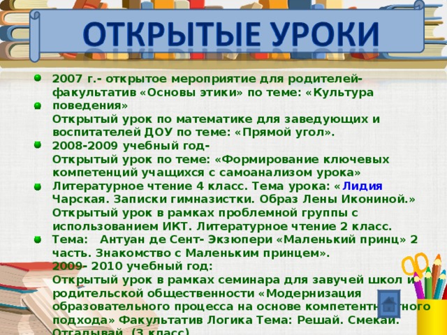 2007 г.- открытое мероприятие для родителей- факультатив «Основы этики» по теме: «Культура поведения» Открытый урок по математике для заведующих и воспитателей ДОУ по теме: «Прямой угол». 2008-2009 учебный год- Открытый урок по теме: «Формирование ключевых компетенций учащихся с самоанализом урока» Литературное чтение 4 класс. Тема урока: « Лидия Чарская. Записки гимназистки. Образ Лены Икониной.» Открытый урок в рамках проблемной группы с использованием ИКТ. Литературное чтение 2 класс. Тема: Антуан де Сент- Экзюпери «Маленький принц» 2 часть. Знакомство с Маленьким принцем».  2009- 2010 учебный год: Открытый урок в рамках семинара для завучей школ и родительской общественности «Модернизация образовательного процесса на основе компетентностного подхода» Факультатив Логика Тема: Решай. Смекай. Отгадывай. (3 класс).    
