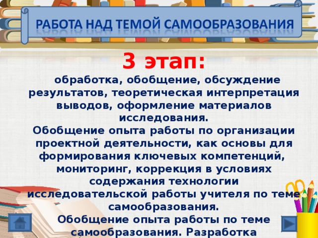 3 этап:  обработка, обобщение, обсуждение результатов, теоретическая интерпретация выводов, оформление материалов исследования. Обобщение опыта работы по организации проектной деятельности, как основы для формирования ключевых компетенций, мониторинг, коррекция в условиях содержания технологии исследовательской работы учителя по теме самообразования. Обобщение опыта работы по теме самообразования. Разработка методических рекомендаций для учителей и учащихся по вопросу формирования ключевых компетенций через проектную деятельность.  