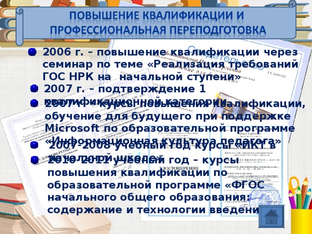 2006 г. – повышение квалификации через семинар по теме «Реализация требований ГОС НРК на  начальной ступени» 2007 г. – подтверждение 1 квалификационной категории 2007 г. – курсы повышения квалификации, обучение для будущего при поддержке Microsoft по образовательной программе «Информационная культура педагога» 2007-2008 учебный год курсы «ИКТ в начальной школе» 2010-2011 учебный год – курсы повышения квалификации по образовательной программе «ФГОС начального общего образования: содержание и технологии введения» 