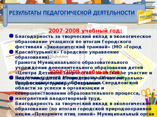 2007-2008 учебный год: Благодарность за творческий вклад в экологическое образование учащихся по итогам Городского фестиваля «Экологический трамвай» (МО «Город Краснотурьинск» Городское управление образования). Грамота Муниципального образовательного учреждения дополнительного образования детей «Центра Детского Творчества» за активное участие и подготовку детей к городскому интеллектуально- творческому турниру «Открытие»    2008-2009 учебный год: Почётная грамота Министерства Общего и Профессионального образования Свердловской области за успехи в организации и совершенствовании образовательного процесса, многолетний плодотворный труд. Благодарность за творческий вклад в экологическое образование (по итогам городской природоохранной акции «Покормите птиц зимой» Муниципальный орган УО Городского округа Краснотурьинск ).  