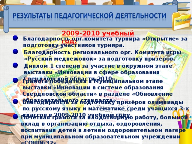 2009-2010 учебный год:  Благодарность орг.комитета турнира «Открытие» за подготовку участников турнира.  Благодарность регионального орг. Комитета игры «Русский медвежонок» за подготовку призёров.  Диплом 1 степени за участие в окружном этапе выставки «Инновации в сфере образования Свердловской области-2010».  Грамота победителя в Муниципальном этапе выставки «Инновации в системе образования Свердловской области» в разделе «Обновление образовательного стандарта».  Благодарность за подготовку призёров олимпиады по русскому языку и математике среди учащихся 3-х классов в 2009-2010 учебном году.  Почётная грамота за плодотворную работу, большой вклад в организацию отдыха, оздоровления, воспитания детей в летнем оздоровительном лагере при муниципальном образовательном учреждении «СОШ№32».  