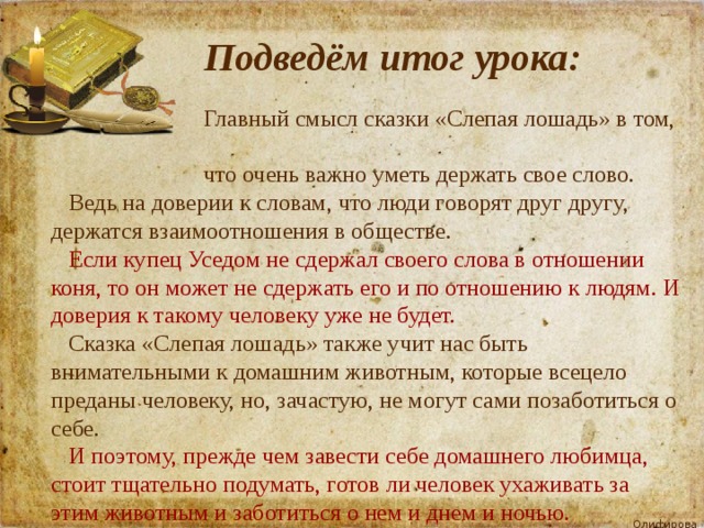  Подведём итог урока:  Главный смысл сказки «Слепая лошадь» в том,  что очень важно уметь держать свое слово.  Ведь на доверии к словам, что люди говорят друг другу, держатся взаимоотношения в обществе.  Если купец Уседом не сдержал своего слова в отношении коня, то он может не сдержать его и по отношению к людям. И доверия к такому человеку уже не будет.  Сказка «Слепая лошадь» также учит нас быть внимательными к домашним животным, которые всецело преданы человеку, но, зачастую, не могут сами позаботиться о себе.  И поэтому, прежде чем завести себе домашнего любимца, стоит тщательно подумать, готов ли человек ухаживать за этим животным и заботиться о нем и днем и ночью. 