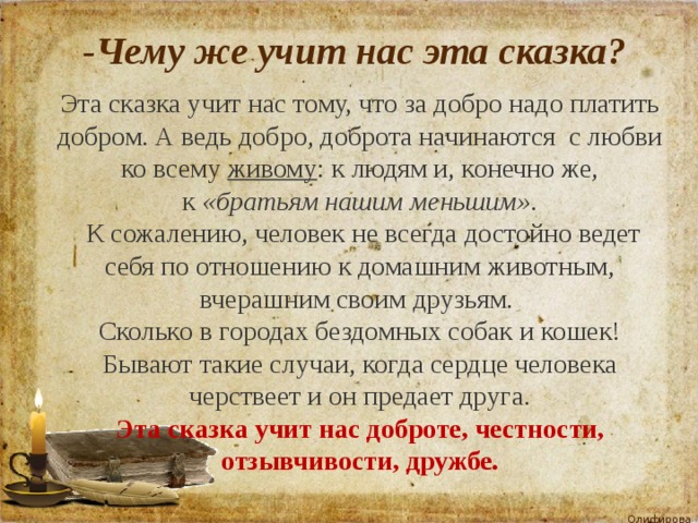  -Чему же учит нас эта сказка? Эта сказка учит нас тому, что за добро надо платить добром. А ведь добро, доброта начинаются  с любви ко всему  живому : к людям и, конечно же, к  «братьям нашим меньшим» .  К сожалению, человек не всегда достойно ведет себя по отношению к домашним животным, вчерашним своим друзьям. Сколько в городах бездомных собак и кошек! Бывают такие случаи, когда сердце человека черствеет и он предает друга. Эта сказка учит нас доброте, честности, отзывчивости, дружбе. 