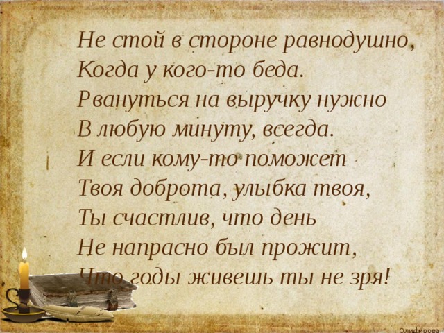 Не стой в стороне равнодушно, Когда у кого-то беда. Рвануться на выручку нужно В любую минуту, всегда. И если кому-то поможет Твоя доброта, улыбка твоя, Ты счастлив, что день Не напрасно был прожит, Что годы живешь ты не зря! 