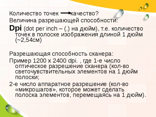 Количество точек качество? Величина разрешающей способности: Dpi  ( dot per inch – (.) на дюйм), т.е. количество точек в полоске изображения длиной 1 дюйм ( ~ 2,54см) Разрешающая способность сканера: Пример 1200 х 2400 dpi . , где 1-е число оптическое разрешение сканера (кол-во светочувствительных элементов на 1 дюйм полоски; 2-е число аппаратное разрешение (кол-во «микрошагов», которое может сделать полоска элементов, перемещаясь на 1 дюйм). 