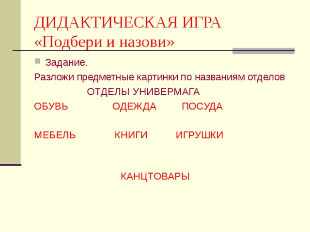 ДИДАКТИЧЕСКАЯ ИГРА  «Подбери и назови» Задание. Разложи предметные картинки по названиям отделов  ОТДЕЛЫ УНИВЕРМАГА ОБУВЬ ОДЕЖДА ПОСУДА МЕБЕЛЬ КНИГИ ИГРУШКИ  КАНЦТОВАРЫ 