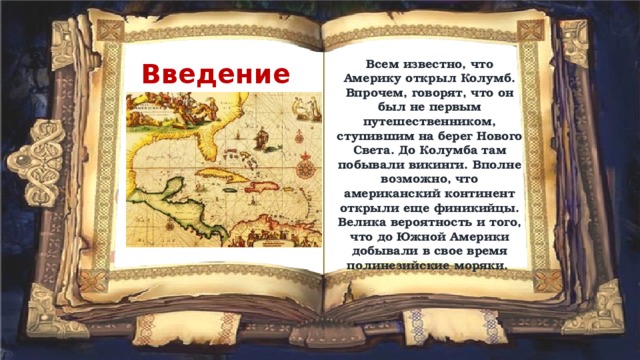 Всем известно, что Америку открыл Колумб. Впрочем, говорят, что он был не первым путешественником, ступившим на берег Нового Света. До Колумба там побывали викинги. Вполне возможно, что американский континент открыли еще финикийцы. Велика вероятность и того, что до Южной Америки добывали в свое время полинезийские моряки. Введение 