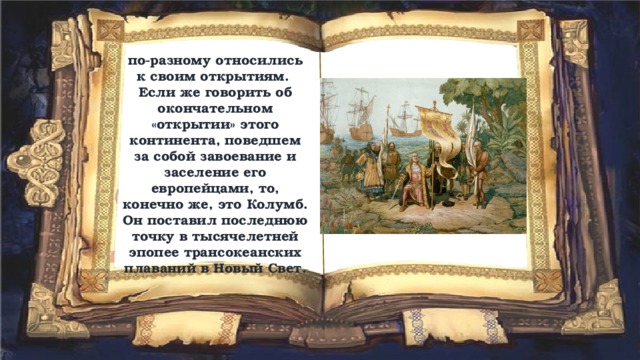 по-разному относились к своим открытиям. Если же говорить об окончательном «открытии» этого континента, поведшем за собой завоевание и заселение его европейцами, то, конечно же, это Колумб. Он поставил последнюю точку в тысячелетней эпопее трансокеанских плаваний в Новый Свет. 