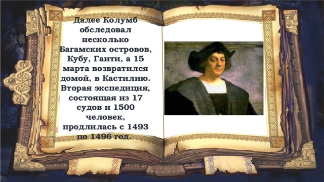 Далее Колумб обследовал несколько Багамских островов, Кубу, Гаити, а 15 марта возвратился домой, в Кастилию. Вторая экспедиция, состоящая из 17 судов и 1500 человек, продлилась с 1493 по 1496 год. 