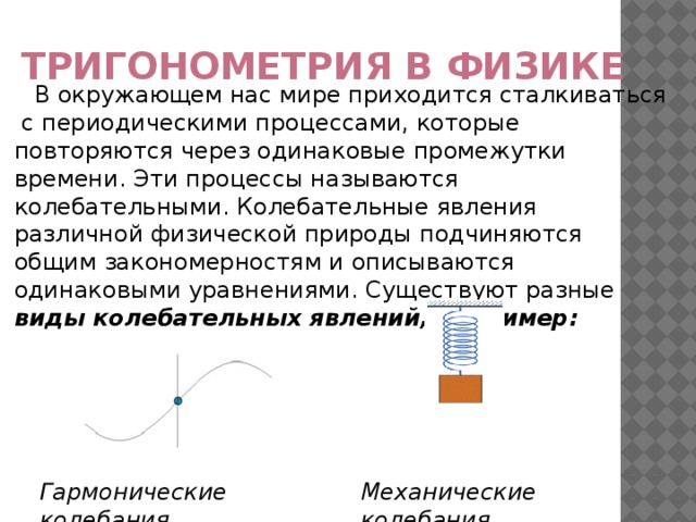 Тригонометрия в физике В окружающем нас мире приходится сталкиваться с периодическими процессами, которые повторяются через одинаковые промежутки времени. Эти процессы называются колебательными. Колебательные явления различной физической природы подчиняются общим закономерностям и описываются одинаковыми уравнениями. Существуют разные виды колебательных явлений, например: Механические колебания Гармонические колебания  