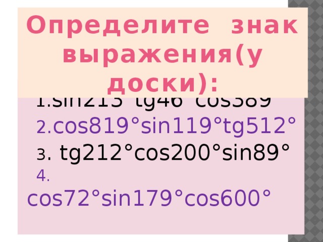 Определите знак выражения(у доски):  1. sin213°tg46°cos389°  2. cos819°sin119°tg512°  3 . tg212°cos200°sin89°  4. cos72°sin179°cos600° 