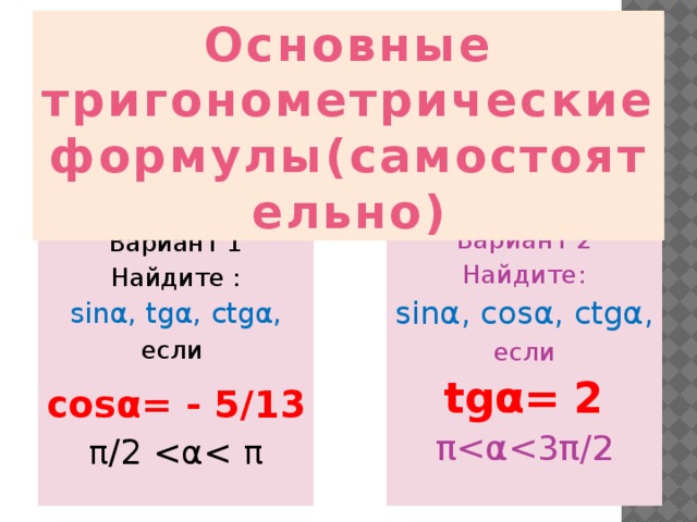 Основные тригонометрические формулы(самостоятельно)  . Вариант 1 Вариант 2 Найдите : Найдите: sinα, tgα, ctgα, sinα, cosα, сtgα,  если если  tgα= 2 cosα= - 5/13 ππ/2 