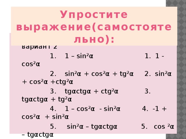  Упростите выражение(самостоятельно):  вариант 1 вариант 2  1. 1 – sin²α 1. 1 - cos²α  2. sin²α + cos²α + tg²α 2. sin²α + cos²α +сtg²α  3. tgαctgα + ctg²α 3. tgαctgα + tg²α  4. 1 – cos²α - sin²α 4. -1 + cos²α + sin²α  5. sin²α – tgαctgα 5. cos ²α – tgαctgα  6. sinαctgα 6. cosαtgα 