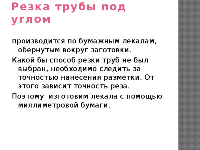 Резка трубы под углом производится по бумажным лекалам, обернутым вокруг заготовки. Какой бы способ резки труб не был выбран, необходимо следить за точностью нанесения разметки. От этого зависит точность реза. Поэтому изготовим лекала с помощью миллиметровой бумаги. 