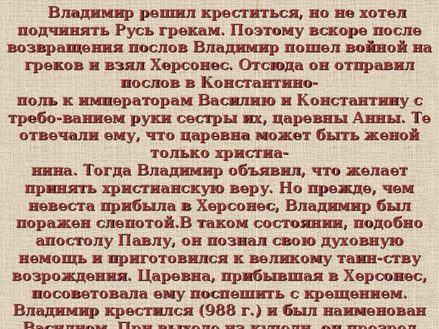  Владимир решил креститься, но не хотел подчинять Русь грекам. Поэтому вскоре после возвращения послов Владимир пошел войной на греков и взял Херсонес. Отсюда он отправил послов в Константино- поль к императорам Василию и Константину с требо-ванием руки сестры их, царевны Анны. Те отвечали ему, что царевна может быть женой только христиа- нина. Тогда Владимир объявил, что желает принять христианскую веру. Но прежде, чем невеста прибыла в Херсонес, Владимир был поражен слепотой.В таком состоянии, подобно апостолу Павлу, он познал свою духовную немощь и приготовился к великому таин-ству возрождения. Царевна, прибывшая в Херсонес, посоветовала ему поспешить с крещением. Владимир крестился (988 г.) и был наименован Василием. При выходе из купели, он прозрел душевными и телесны- ми очами и в избытке радости воскликнул: «Теперь я познал истинного Бога!»  