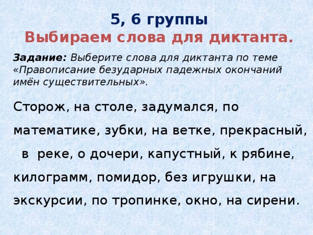 5, 6 группы  Выбираем слова для диктанта.   Задание: Выберите слова для диктанта по теме «Правописание безударных падежных окончаний имён существительных».  Сторож, на столе, задумался, по математике, зубки, на ветке, прекрасный, в реке, о дочери, капустный, к рябине, килограмм, помидор, без игрушки, на экскурсии, по тропинке, окно, на сирени.  