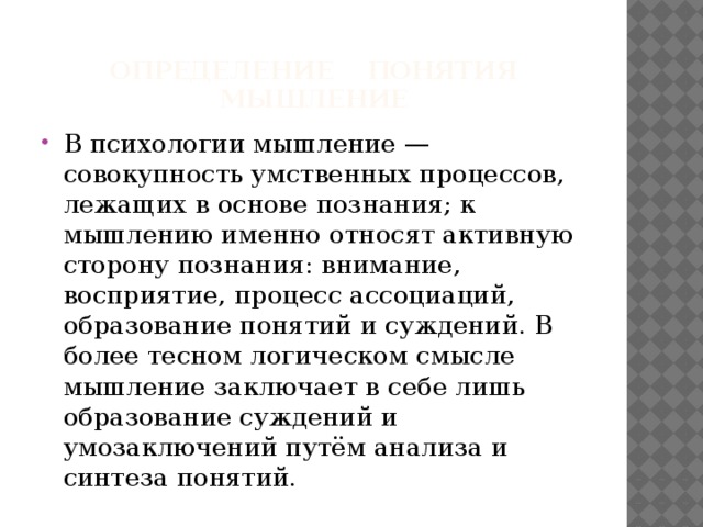  Определение понятия мышление В психологии мышление — совокупность умственных процессов, лежащих в основе познания; к мышлению именно относят активную сторону познания: внимание, восприятие, процесс ассоциаций, образование понятий и суждений. В более тесном логическом смысле мышление заключает в себе лишь образование суждений и умозаключений путём анализа и синтеза понятий. 
