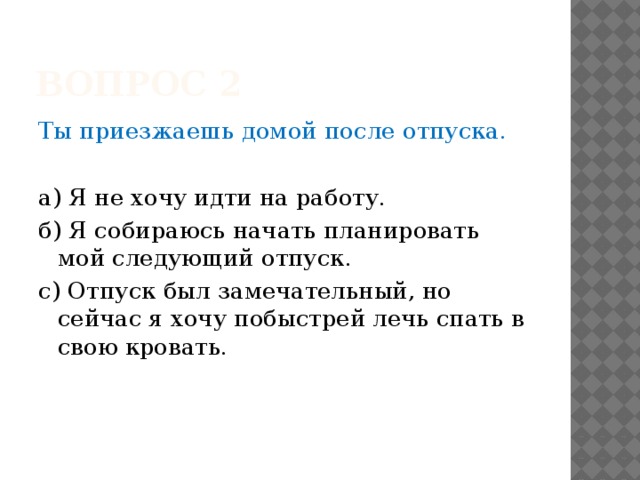 Вопрос 2 Ты приезжаешь домой после отпуска. а) Я не хочу идти на работу. б) Я собираюсь начать планировать мой следующий отпуск. с) Отпуск был замечательный, но сейчас я хочу побыстрей лечь спать в свою кровать. 