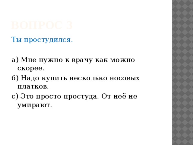 Вопрос 3 Ты простудился. а) Мне нужно к врачу как можно скорее. б) Надо купить несколько носовых платков. с) Это просто простуда. От неё не умирают. 